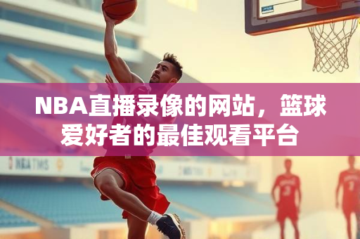 NBA直播录像的网站，篮球爱好者的最佳观看平台