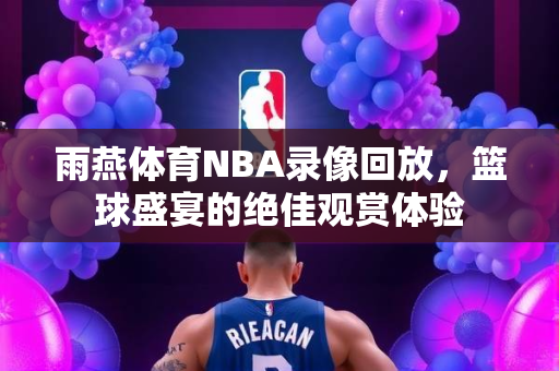 雨燕体育NBA录像回放，篮球盛宴的绝佳观赏体验