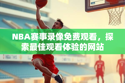 NBA赛事录像免费观看，探索最佳观看体验的网站