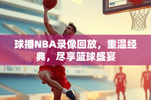 球播NBA录像回放，重温经典，尽享篮球盛宴