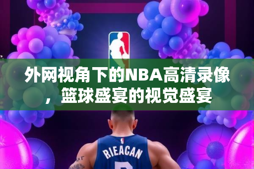 外网视角下的NBA高清录像，篮球盛宴的视觉盛宴