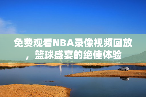 免费观看NBA录像视频回放，篮球盛宴的绝佳体验