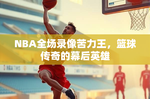 NBA全场录像苦力王，篮球传奇的幕后英雄