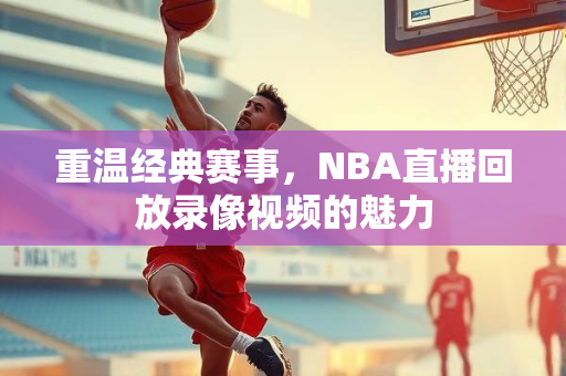 重温经典赛事，NBA直播回放录像视频的魅力