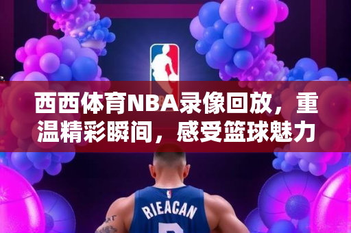 西西体育NBA录像回放，重温精彩瞬间，感受篮球魅力