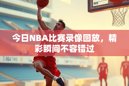 今日NBA比赛录像回放，精彩瞬间不容错过