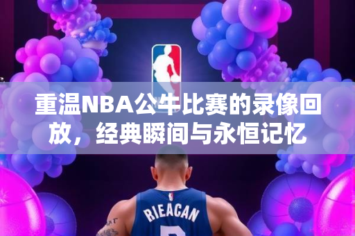 重温NBA公牛比赛的录像回放，经典瞬间与永恒记忆