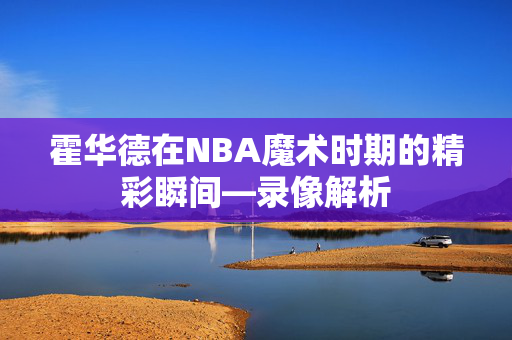 霍华德在NBA魔术时期的精彩瞬间—录像解析