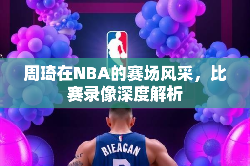 周琦在NBA的赛场风采，比赛录像深度解析