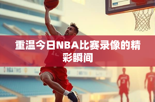重温今日NBA比赛录像的精彩瞬间