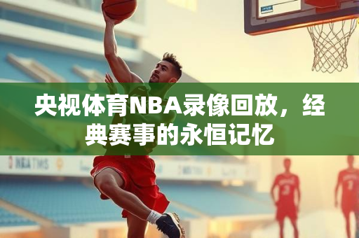 央视体育NBA录像回放，经典赛事的永恒记忆