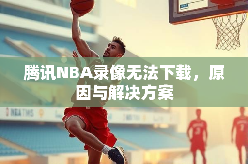 腾讯NBA录像无法下载，原因与解决方案