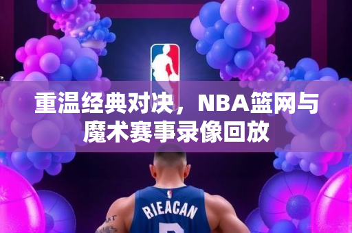 重温经典对决，NBA篮网与魔术赛事录像回放