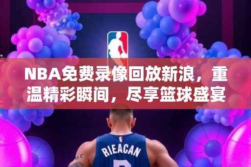 NBA免费录像回放新浪，重温精彩瞬间，尽享篮球盛宴
