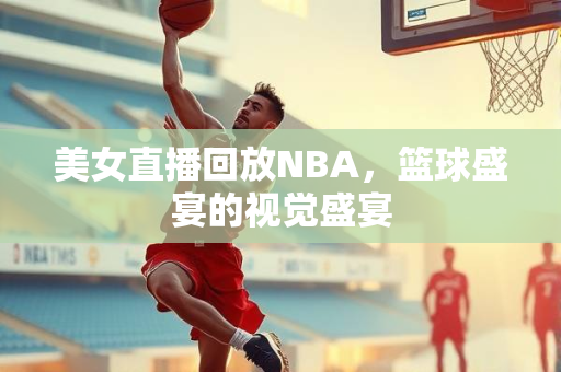 美女直播回放NBA，篮球盛宴的视觉盛宴