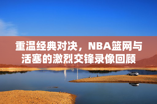 重温经典对决，NBA篮网与活塞的激烈交锋录像回顾