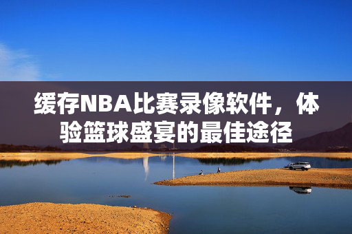 缓存NBA比赛录像软件，体验篮球盛宴的最佳途径