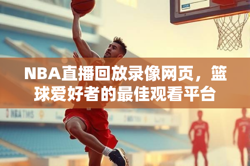 NBA直播回放录像网页，篮球爱好者的最佳观看平台
