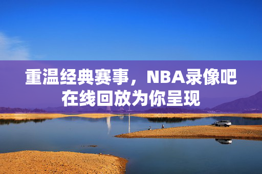 重温经典赛事，NBA录像吧在线回放为你呈现