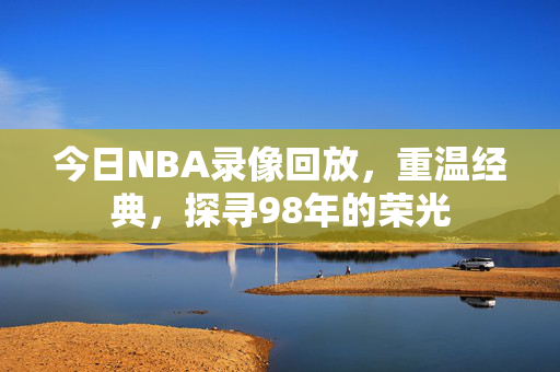 今日NBA录像回放，重温经典，探寻98年的荣光