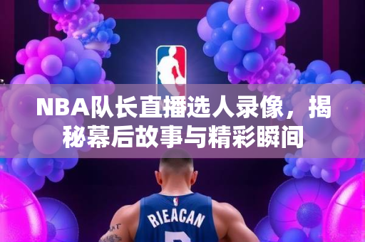 NBA队长直播选人录像，揭秘幕后故事与精彩瞬间