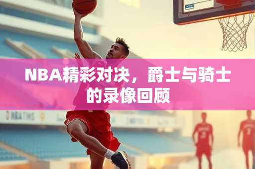 NBA精彩对决，爵士与骑士的录像回顾