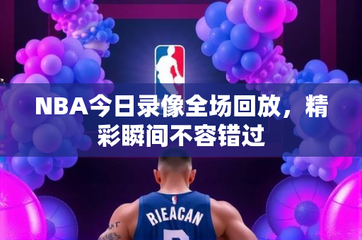 NBA今日录像全场回放，精彩瞬间不容错过