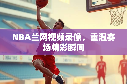 NBA兰网视频录像，重温赛场精彩瞬间