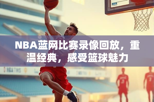 NBA蓝网比赛录像回放，重温经典，感受篮球魅力