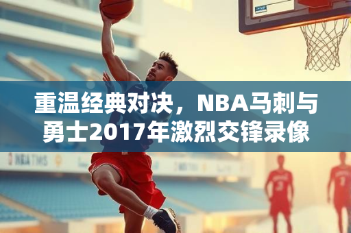 重温经典对决，NBA马刺与勇士2017年激烈交锋录像回顾