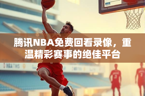 腾讯NBA免费回看录像，重温精彩赛事的绝佳平台