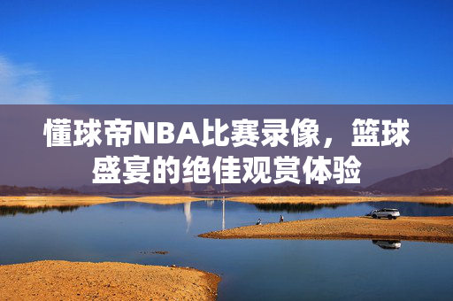 懂球帝NBA比赛录像，篮球盛宴的绝佳观赏体验