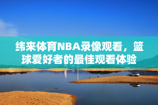 纬来体育NBA录像观看，篮球爱好者的最佳观看体验