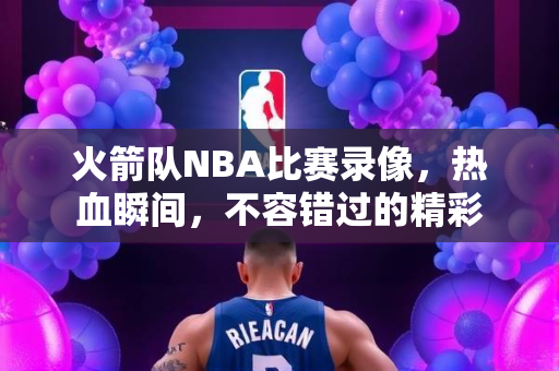 火箭队NBA比赛录像，热血瞬间，不容错过的精彩