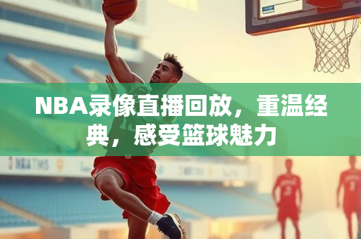 NBA录像直播回放，重温经典，感受篮球魅力