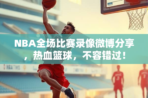 NBA全场比赛录像微博分享，热血篮球，不容错过！