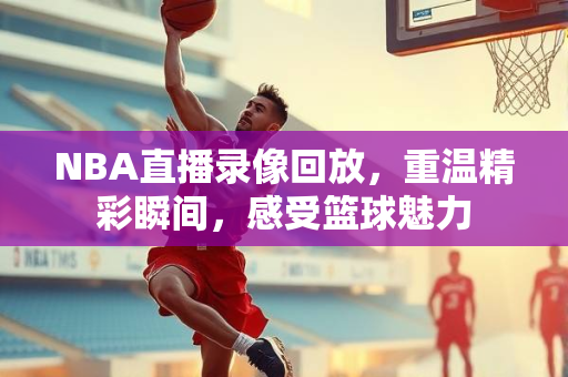 NBA直播录像回放，重温精彩瞬间，感受篮球魅力