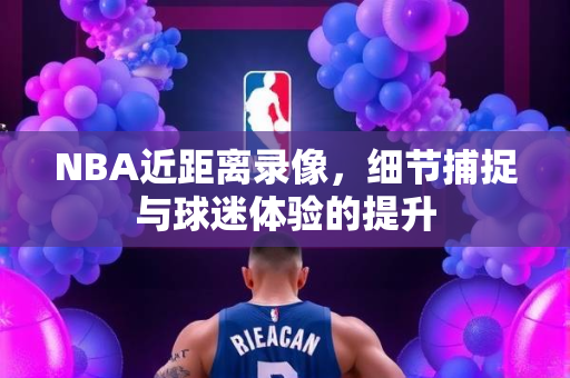NBA近距离录像，细节捕捉与球迷体验的提升