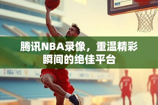 腾讯NBA录像，重温精彩瞬间的绝佳平台