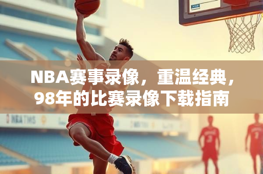 NBA赛事录像，重温经典，98年的比赛录像下载指南