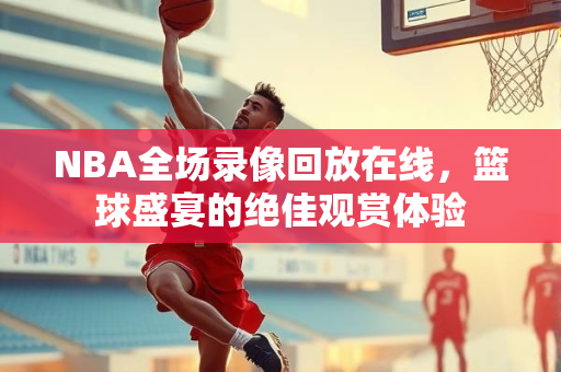 NBA全场录像回放在线，篮球盛宴的绝佳观赏体验
