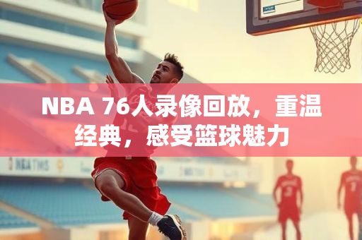 NBA 76人录像回放，重温经典，感受篮球魅力