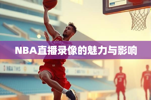 NBA直播录像的魅力与影响