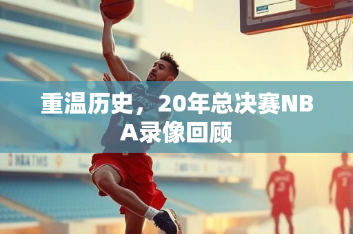 重温历史，20年总决赛NBA录像回顾