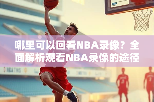 哪里可以回看NBA录像？全面解析观看NBA录像的途径