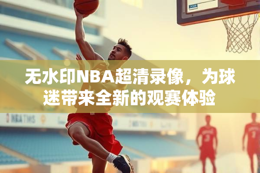 无水印NBA超清录像，为球迷带来全新的观赛体验