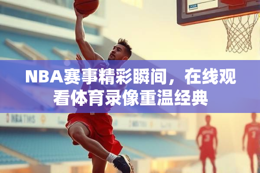 NBA赛事精彩瞬间，在线观看体育录像重温经典