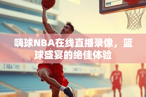 嗨球NBA在线直播录像，篮球盛宴的绝佳体验