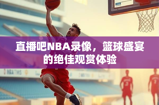 直播吧NBA录像，篮球盛宴的绝佳观赏体验