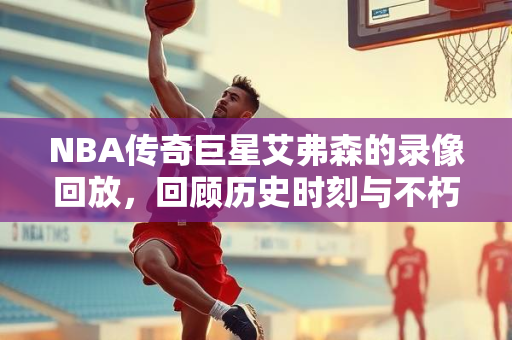 NBA传奇巨星艾弗森的录像回放，回顾历史时刻与不朽传奇